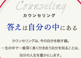 カウンセリング答えは自分の中にあるカウンセリングは、今の自分を映す鏡。一生の中で一番深く長く付きあう自分を知ることは、自分の人生を豊かにします。