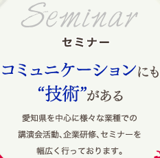 セミナーコミュニケーションにも技術がある愛知県を中心に様々な業種での講演会活動、企業研修、セミナーを幅広く行っております。